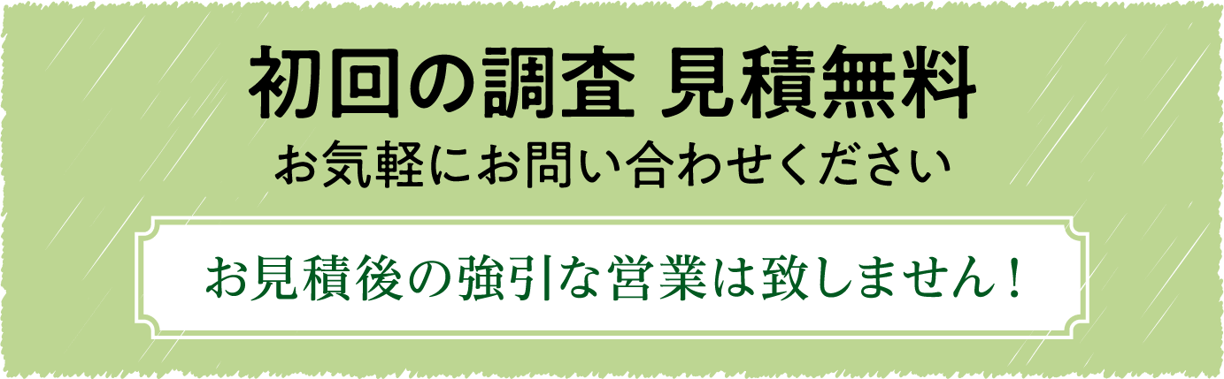初回の調査 見積無料 お気軽にお問い合わせください お見積後の強引な営業は致しません！