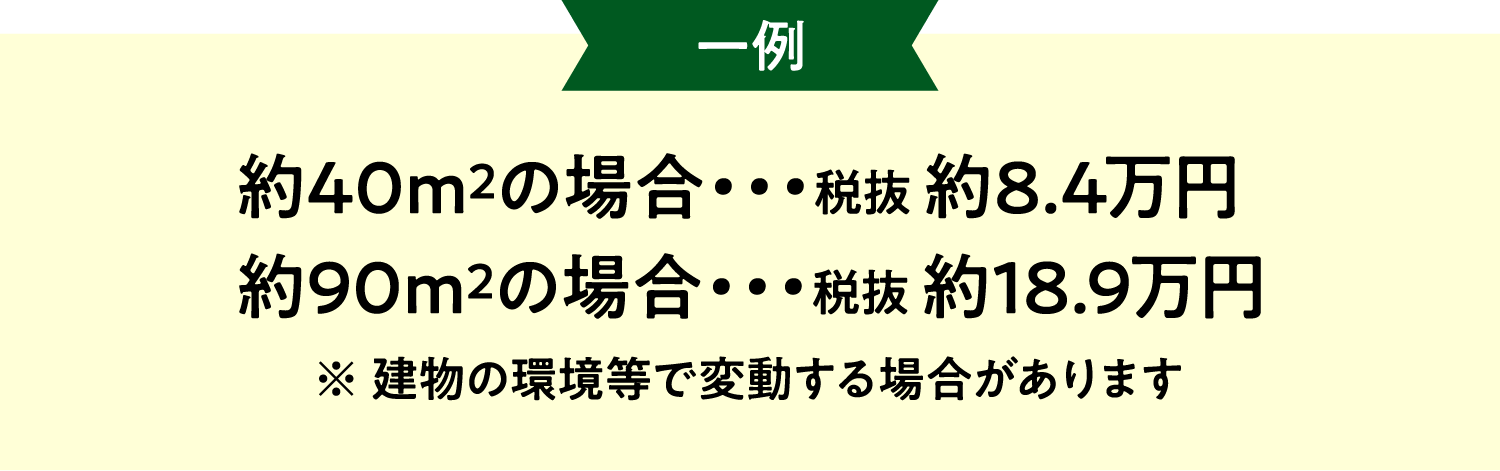 約40m2の場合・・・税抜 約8.4万円  約90m2の場合・・・税抜 約18.9万円